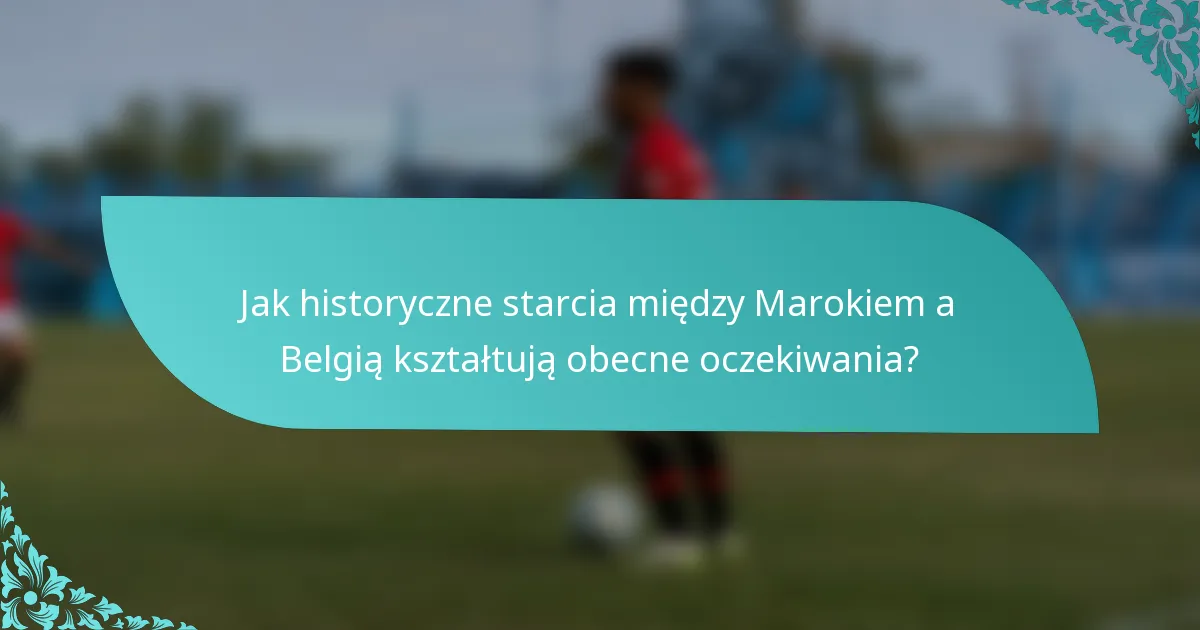 Jak historyczne starcia między Marokiem a Belgią kształtują obecne oczekiwania?