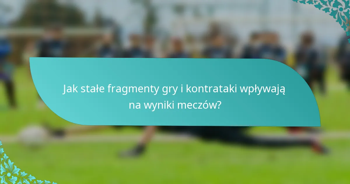 Jak stałe fragmenty gry i kontrataki wpływają na wyniki meczów?