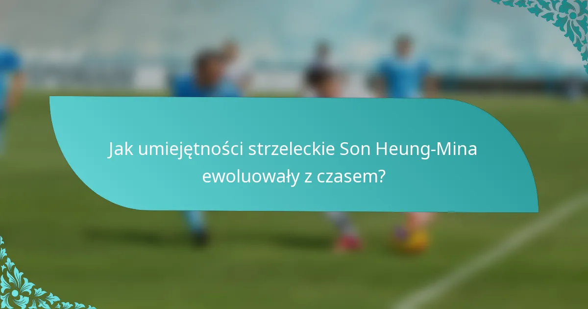 Jak umiejętności strzeleckie Son Heung-Mina ewoluowały z czasem?